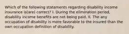 Which of the following statements regarding disability income insurance is(are) correct? I. During the elimination period, disability income benefits are not being paid. II. The any occupation of disability is more favorable to the insured than the own occupation definition of disability.