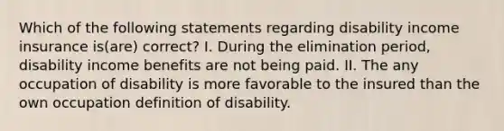 Which of the following statements regarding disability income insurance is(are) correct? I. During the elimination period, disability income benefits are not being paid. II. The any occupation of disability is more favorable to the insured than the own occupation definition of disability.