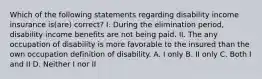 Which of the following statements regarding disability income insurance is(are) correct? I. During the elimination period, disability income benefits are not being paid. II. The any occupation of disability is more favorable to the insured than the own occupation definition of disability. A. I only B. II only C. Both I and II D. Neither I nor II