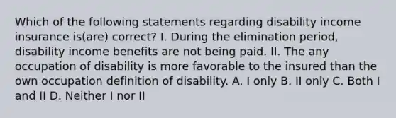 Which of the following statements regarding disability income insurance is(are) correct? I. During the elimination period, disability income benefits are not being paid. II. The any occupation of disability is more favorable to the insured than the own occupation definition of disability. A. I only B. II only C. Both I and II D. Neither I nor II