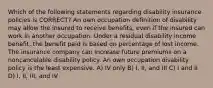 Which of the following statements regarding disability insurance policies is CORRECT? An own occupation definition of disability may allow the insured to receive benefits, even if the insured can work in another occupation. Under a residual disability income benefit, the benefit paid is based on percentage of lost income. The insurance company can increase future premiums on a noncancelable disability policy. An own occupation disability policy is the least expensive. A) IV only B) I, II, and III C) I and II D) I, II, III, and IV