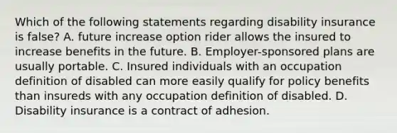 Which of the following statements regarding disability insurance is false? A. future increase option rider allows the insured to increase benefits in the future. B. Employer-sponsored plans are usually portable. C. Insured individuals with an occupation definition of disabled can more easily qualify for policy benefits than insureds with any occupation definition of disabled. D. Disability insurance is a contract of adhesion.