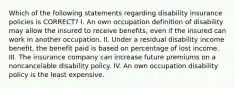 Which of the following statements regarding disability insurance policies is CORRECT? I. An own occupation definition of disability may allow the insured to receive benefits, even if the insured can work in another occupation. II. Under a residual disability income benefit, the benefit paid is based on percentage of lost income. III. The insurance company can increase future premiums on a noncancelable disability policy. IV. An own occupation disability policy is the least expensive.