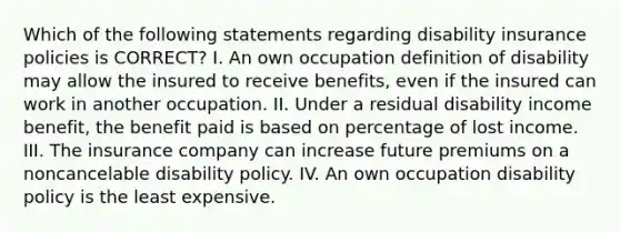 Which of the following statements regarding disability insurance policies is CORRECT? I. An own occupation definition of disability may allow the insured to receive benefits, even if the insured can work in another occupation. II. Under a residual disability income benefit, the benefit paid is based on percentage of lost income. III. The insurance company can increase future premiums on a noncancelable disability policy. IV. An own occupation disability policy is the least expensive.