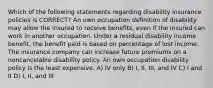 Which of the following statements regarding disability insurance policies is CORRECT? An own occupation definition of disability may allow the insured to receive benefits, even if the insured can work in another occupation. Under a residual disability income benefit, the benefit paid is based on percentage of lost income. The insurance company can increase future premiums on a noncancelable disability policy. An own occupation disability policy is the least expensive. A) IV only B) I, II, III, and IV C) I and II D) I, II, and III