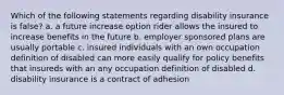 Which of the following statements regarding disability insurance is false? a. a future increase option rider allows the insured to increase benefits in the future b. employer sponsored plans are usually portable c. insured individuals with an own occupation definition of disabled can more easily qualify for policy benefits that insureds with an any occupation definition of disabled d. disability insurance is a contract of adhesion