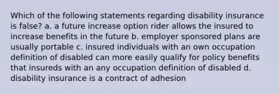 Which of the following statements regarding disability insurance is false? a. a future increase option rider allows the insured to increase benefits in the future b. employer sponsored plans are usually portable c. insured individuals with an own occupation definition of disabled can more easily qualify for policy benefits that insureds with an any occupation definition of disabled d. disability insurance is a contract of adhesion