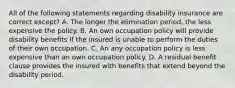 All of the following statements regarding disability insurance are correct except? A. The longer the elimination period, the less expensive the policy. B. An own occupation policy will provide disability benefits if the insured is unable to perform the duties of their own occupation. C. An any occupation policy is less expensive than an own occupation policy. D. A residual benefit clause provides the insured with benefits that extend beyond the disability period.