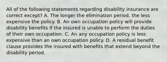 All of the following statements regarding disability insurance are correct except? A. The longer the elimination period, the less expensive the policy. B. An own occupation policy will provide disability benefits if the insured is unable to perform the duties of their own occupation. C. An any occupation policy is less expensive than an own occupation policy. D. A residual benefit clause provides the insured with benefits that extend beyond the disability period.