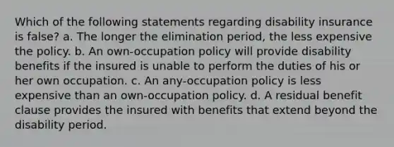 Which of the following statements regarding disability insurance is false? a. The longer the elimination period, the less expensive the policy. b. An own-occupation policy will provide disability benefits if the insured is unable to perform the duties of his or her own occupation. c. An any-occupation policy is less expensive than an own-occupation policy. d. A residual benefit clause provides the insured with benefits that extend beyond the disability period.