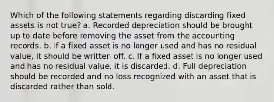 Which of the following statements regarding discarding fixed assets is not true? a. Recorded depreciation should be brought up to date before removing the asset from the accounting records. b. If a fixed asset is no longer used and has no residual value, it should be written off. c. If a fixed asset is no longer used and has no residual value, it is discarded. d. Full depreciation should be recorded and no loss recognized with an asset that is discarded rather than sold.