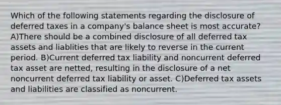 Which of the following statements regarding the disclosure of deferred taxes in a company's balance sheet is most accurate? A)There should be a combined disclosure of all deferred tax assets and liablities that are likely to reverse in the current period. B)Current deferred tax liability and noncurrent deferred tax asset are netted, resulting in the disclosure of a net noncurrent deferred tax liability or asset. C)Deferred tax assets and liabilities are classified as noncurrent.