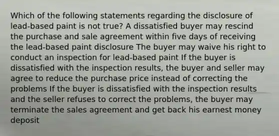 Which of the following statements regarding the disclosure of lead-based paint is not true? A dissatisfied buyer may rescind the purchase and sale agreement within five days of receiving the lead-based paint disclosure The buyer may waive his right to conduct an inspection for lead-based paint If the buyer is dissatisfied with the inspection results, the buyer and seller may agree to reduce the purchase price instead of correcting the problems If the buyer is dissatisfied with the inspection results and the seller refuses to correct the problems, the buyer may terminate the sales agreement and get back his earnest money deposit