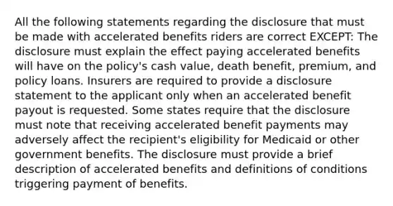 All the following statements regarding the disclosure that must be made with accelerated benefits riders are correct EXCEPT: The disclosure must explain the effect paying accelerated benefits will have on the policy's cash value, death benefit, premium, and policy loans. Insurers are required to provide a disclosure statement to the applicant only when an accelerated benefit payout is requested. Some states require that the disclosure must note that receiving accelerated benefit payments may adversely affect the recipient's eligibility for Medicaid or other government benefits. The disclosure must provide a brief description of accelerated benefits and definitions of conditions triggering payment of benefits.