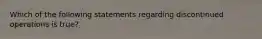 Which of the following statements regarding discontinued operations is true?