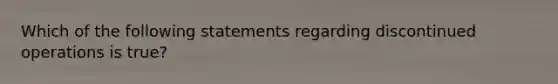 Which of the following statements regarding discontinued operations is true?