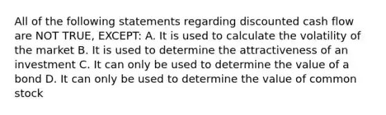 All of the following statements regarding discounted cash flow are NOT TRUE, EXCEPT: A. It is used to calculate the volatility of the market B. It is used to determine the attractiveness of an investment C. It can only be used to determine the value of a bond D. It can only be used to determine the value of common stock