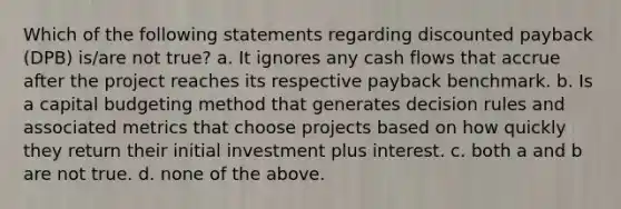 Which of the following statements regarding discounted payback (DPB) is/are not true? a. It ignores any cash flows that accrue after the project reaches its respective payback benchmark. b. Is a capital budgeting method that generates decision rules and associated metrics that choose projects based on how quickly they return their initial investment plus interest. c. both a and b are not true. d. none of the above.