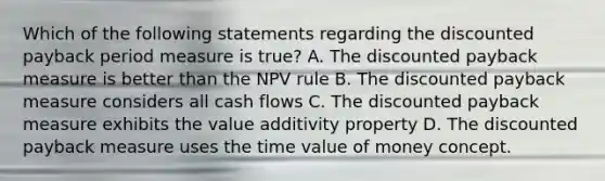 Which of the following statements regarding the discounted payback period measure is true? A. The discounted payback measure is better than the NPV rule B. The discounted payback measure considers all cash flows C. The discounted payback measure exhibits the value additivity property D. The discounted payback measure uses the time value of money concept.