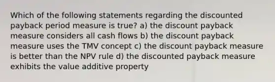 Which of the following statements regarding the discounted payback period measure is true? a) the discount payback measure considers all cash flows b) the discount payback measure uses the TMV concept c) the discount payback measure is better than the NPV rule d) the discounted payback measure exhibits the value additive property