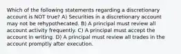 Which of the following statements regarding a discretionary account is NOT true? A) Securities in a discretionary account may not be rehypothecated. B) A principal must review all account activity frequently. C) A principal must accept the account in writing. D) A principal must review all trades in the account promptly after execution.