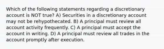 Which of the following statements regarding a discretionary account is NOT true? A) Securities in a discretionary account may not be rehypothecated. B) A principal must review all account activity frequently. C) A principal must accept the account in writing. D) A principal must review all trades in the account promptly after execution.