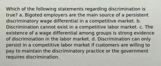 Which of the following statements regarding discrimination is true? a. Bigoted employers are the main source of a persistent discriminatory wage differential in a competitive market. b. Discrimination cannot exist in a competitive labor market. c. The existence of a wage differential among groups is strong evidence of discrimination in the labor market. d. Discrimination can only persist in a competitive labor market if customers are willing to pay to maintain the discriminatory practice or the government requires discrimination.