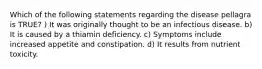 Which of the following statements regarding the disease pellagra is TRUE? ) It was originally thought to be an infectious disease. b) It is caused by a thiamin deficiency. c) Symptoms include increased appetite and constipation. d) It results from nutrient toxicity.