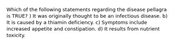 Which of the following statements regarding the disease pellagra is TRUE? ) It was originally thought to be an infectious disease. b) It is caused by a thiamin deficiency. c) Symptoms include increased appetite and constipation. d) It results from nutrient toxicity.