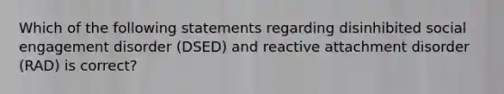 Which of the following statements regarding disinhibited social engagement disorder (DSED) and reactive attachment disorder (RAD) is correct?