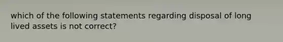 which of the following statements regarding disposal of long lived assets is not correct?