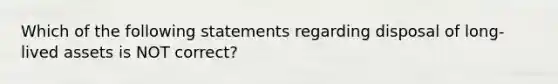 Which of the following statements regarding disposal of long-lived assets is NOT correct?