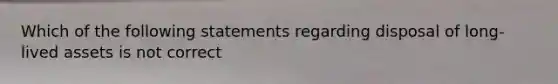 Which of the following statements regarding disposal of long-lived assets is not correct