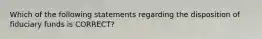 Which of the following statements regarding the disposition of fiduciary funds is CORRECT?