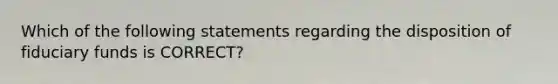 Which of the following statements regarding the disposition of fiduciary funds is CORRECT?