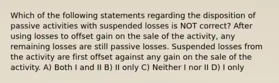 Which of the following statements regarding the disposition of passive activities with suspended losses is NOT correct? After using losses to offset gain on the sale of the activity, any remaining losses are still passive losses. Suspended losses from the activity are first offset against any gain on the sale of the activity. A) Both I and II B) II only C) Neither I nor II D) I only