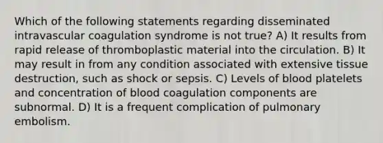 Which of the following statements regarding disseminated intravascular coagulation syndrome is not true? A) It results from rapid release of thromboplastic material into the circulation. B) It may result in from any condition associated with extensive tissue destruction, such as shock or sepsis. C) Levels of blood platelets and concentration of blood coagulation components are subnormal. D) It is a frequent complication of pulmonary embolism.