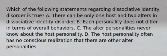 Which of the following statements regarding dissociative identity disorder is true? A. There can be only one host and two alters in dissociative identity disorder. B. Each personality does not differ in terms of overall behaviors. C. The alter personalities never know about the host personality. D. The host personality often has no conscious realization that there are other alter personalities.