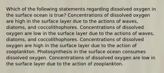 Which of the following statements regarding dissolved oxygen in the surface ocean is true? Concentrations of dissolved oxygen are high in the surface layer due to the actions of waves, diatoms, and coccolithophores. Concentrations of dissolved oxygen are low in the surface layer due to the actions of waves, diatoms, and coccolithophores. Concentrations of dissolved oxygen are high in the surface layer due to the action of zooplankton. Photosynthesis in the surface ocean consumes dissolved oxygen. Concentrations of dissolved oxygen are low in the surface layer due to the action of zooplankton.