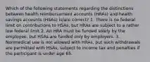 Which of the following statements regarding the distinctions between health reimbursement accounts (HRAs) and health savings accounts (HSAs) is/are correct? 1. There is no federal limit on contributions to HSAs, but HRAs are subject to a rather low federal limit 2. An HRA must be funded solely by the employee, but HSAs are funded only by employers. 3. Nonmedical use is not allowed with HRAs, but such withdrawals are permitted with HSAs, subject to income tax and penalties if the participant is under age 65.