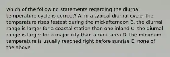 which of the following statements regarding the diurnal temperature cycle is correct? A. in a typical diurnal cycle, the temperature rises fastest during the mid-afternoon B. the diurnal range is larger for a coastal station than one inland C. the diurnal range is larger for a major city than a rural area D. the minimum temperature is usually reached right before sunrise E. none of the above