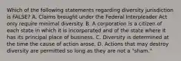 Which of the following statements regarding diversity jurisdiction is FALSE? A. Claims brought under the Federal Interpleader Act only require minimal diversity. B. A corporation is a citizen of each state in which it is incorporated and of the state where it has its principal place of business. C. Diversity is determined at the time the cause of action arose. D. Actions that may destroy diversity are permitted so long as they are not a "sham."