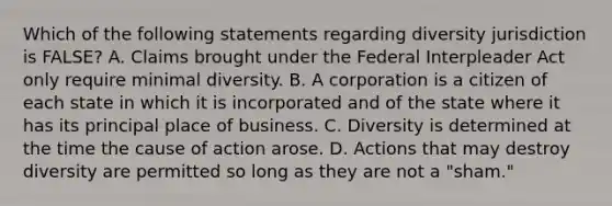 Which of the following statements regarding diversity jurisdiction is FALSE? A. Claims brought under the Federal Interpleader Act only require minimal diversity. B. A corporation is a citizen of each state in which it is incorporated and of the state where it has its principal place of business. C. Diversity is determined at the time the cause of action arose. D. Actions that may destroy diversity are permitted so long as they are not a "sham."