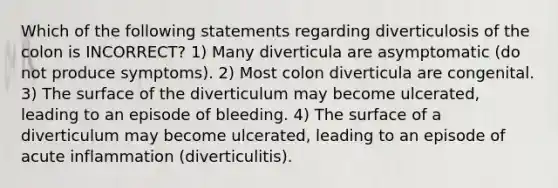 Which of the following statements regarding diverticulosis of the colon is INCORRECT? 1) Many diverticula are asymptomatic (do not produce symptoms). 2) Most colon diverticula are congenital. 3) The surface of the diverticulum may become ulcerated, leading to an episode of bleeding. 4) The surface of a diverticulum may become ulcerated, leading to an episode of acute inflammation (diverticulitis).