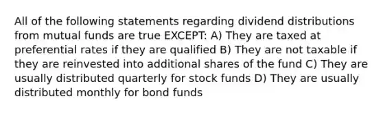 All of the following statements regarding dividend distributions from mutual funds are true EXCEPT: A) They are taxed at preferential rates if they are qualified B) They are not taxable if they are reinvested into additional shares of the fund C) They are usually distributed quarterly for stock funds D) They are usually distributed monthly for bond funds