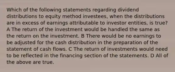 Which of the following statements regarding dividend distributions to equity method investees, when the distributions are in excess of earnings attributable to investor entities, is true? A The return of the investment would be handled the same as the return on the investment. B There would be no earnings to be adjusted for the cash distribution in the preparation of the statement of cash flows. C The return of investments would need to be reflected in the financing section of the statements. D All of the above are true.