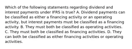 Which of the following statements regarding dividend and interest payments under IFRS is true? A. Dividend payments can be classified as either a financing activity or an operating activity, but interest payments must be classified as a financing activity. B. They must both be classified as operating activities. C. They must both be classified as financing activities. D. They can both be classified as either financing activities or operating activities.