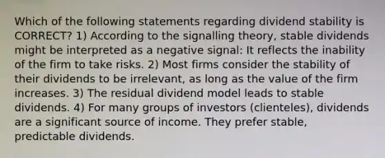 Which of the following statements regarding dividend stability is CORRECT? 1) According to the signalling theory, stable dividends might be interpreted as a negative signal: It reflects the inability of the firm to take risks. 2) Most firms consider the stability of their dividends to be irrelevant, as long as the value of the firm increases. 3) The residual dividend model leads to stable dividends. 4) For many groups of investors (clienteles), dividends are a significant source of income. They prefer stable, predictable dividends.