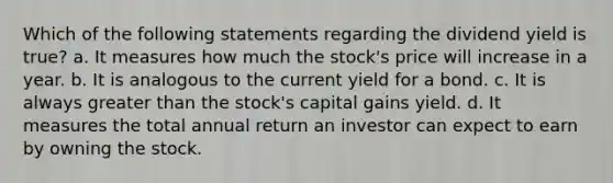 Which of the following statements regarding the dividend yield is true? a. It measures how much the stock's price will increase in a year. b. It is analogous to the current yield for a bond. c. It is always <a href='https://www.questionai.com/knowledge/ktgHnBD4o3-greater-than' class='anchor-knowledge'>greater than</a> the stock's capital gains yield. d. It measures the total annual return an investor can expect to earn by owning the stock.