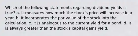 Which of the following statements regarding dividend yields is true? a. It measures how much the stock's price will increase in a year. b. It incorporates the par value of the stock into the calculation. c. It is analogous to the current yield for a bond. d. It is always greater than the stock's capital gains yield.